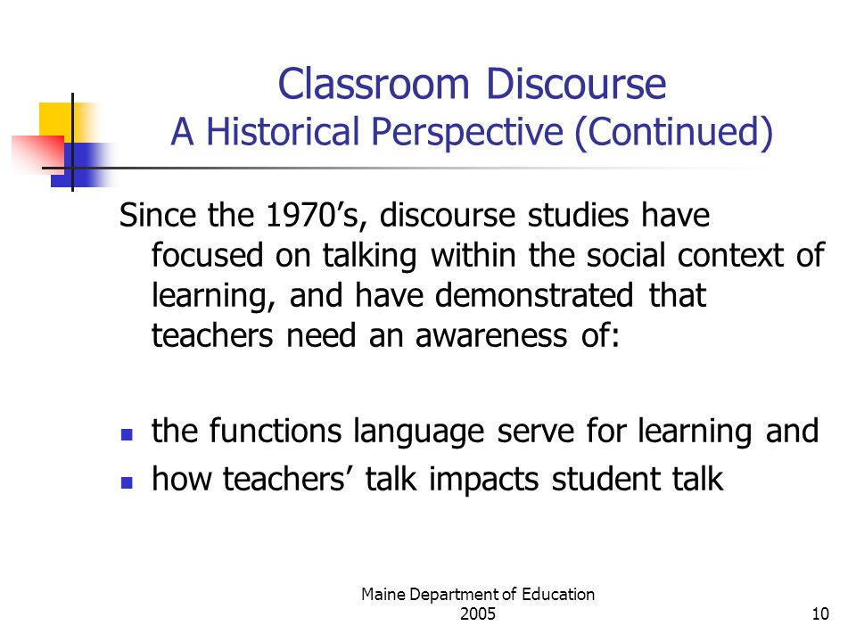 Maine Department of Education Classroom Discourse A Historical Perspective (Continued) Since the 1970’s, discourse studies have focused on talking within the social context of learning, and have demonstrated that teachers need an awareness of: the functions language serve for learning and how teachers’ talk impacts student talk