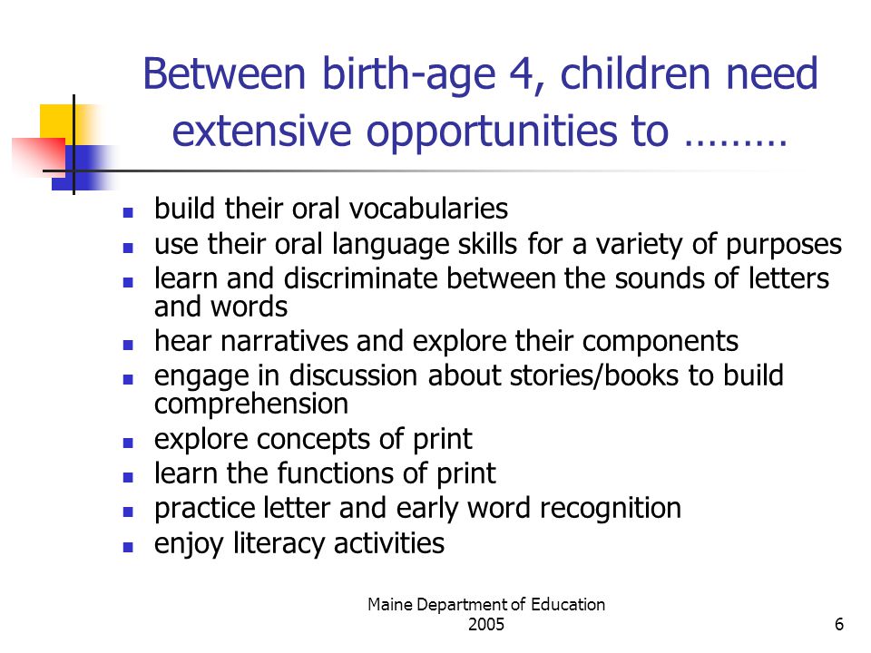Maine Department of Education Between birth-age 4, children need extensive opportunities to ……… build their oral vocabularies use their oral language skills for a variety of purposes learn and discriminate between the sounds of letters and words hear narratives and explore their components engage in discussion about stories/books to build comprehension explore concepts of print learn the functions of print practice letter and early word recognition enjoy literacy activities