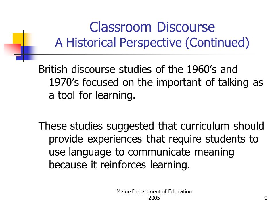 Maine Department of Education Classroom Discourse A Historical Perspective (Continued) British discourse studies of the 1960’s and 1970’s focused on the important of talking as a tool for learning.