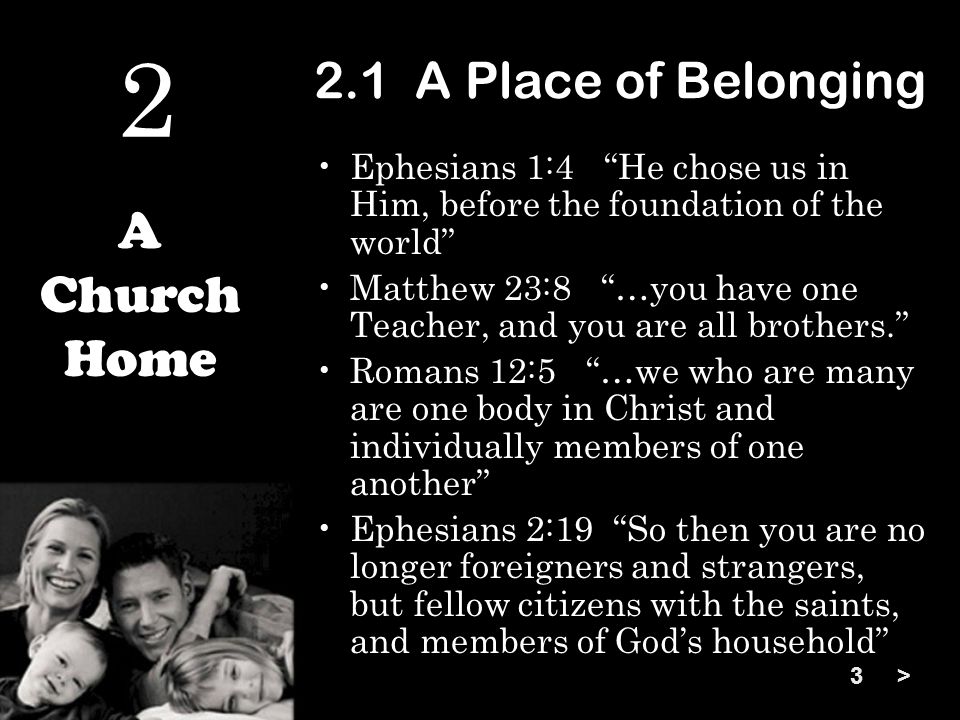 2.1 A Place of Belonging Ephesians 1:4 He chose us in Him, before the foundation of the world Matthew 23:8 …you have one Teacher, and you are all brothers. Romans 12:5 …we who are many are one body in Christ and individually members of one another Ephesians 2:19 So then you are no longer foreigners and strangers, but fellow citizens with the saints, and members of God’s household A Church Home > 2 3