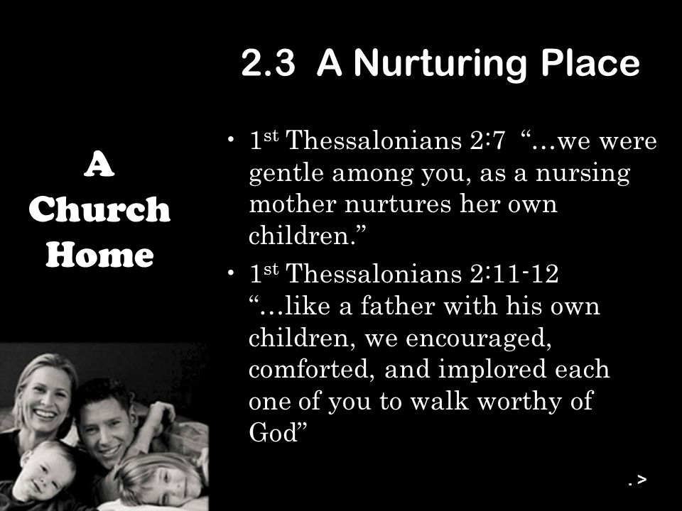 2.3 A Nurturing Place 1 st Thessalonians 2:7 …we were gentle among you, as a nursing mother nurtures her own children. 1 st Thessalonians 2:11-12 …like a father with his own children, we encouraged, comforted, and implored each one of you to walk worthy of God A Church Home.