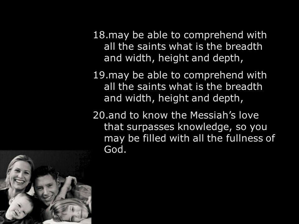 18.may be able to comprehend with all the saints what is the breadth and width, height and depth, 19.may be able to comprehend with all the saints what is the breadth and width, height and depth, 20.and to know the Messiah’s love that surpasses knowledge, so you may be filled with all the fullness of God.