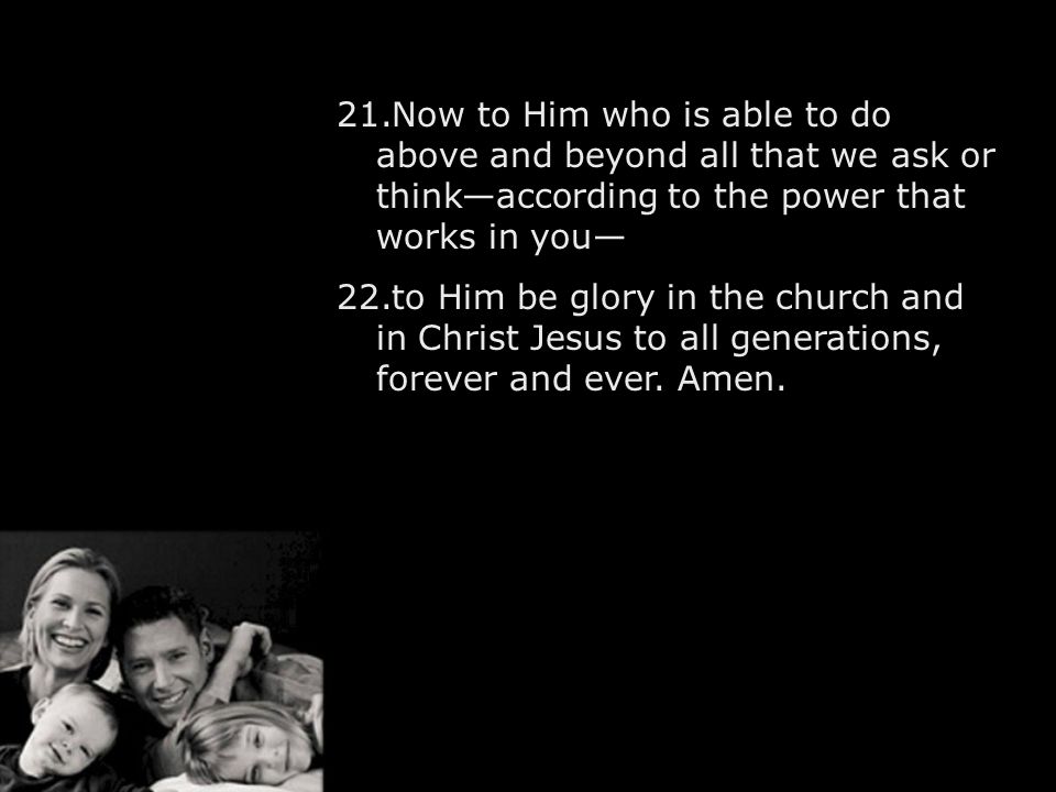 21.Now to Him who is able to do above and beyond all that we ask or think—according to the power that works in you— 22.to Him be glory in the church and in Christ Jesus to all generations, forever and ever.