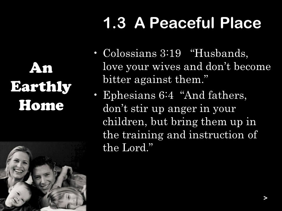1.3 A Peaceful Place Colossians 3:19 Husbands, love your wives and don’t become bitter against them. Ephesians 6:4 And fathers, don’t stir up anger in your children, but bring them up in the training and instruction of the Lord. An Earthly Home >