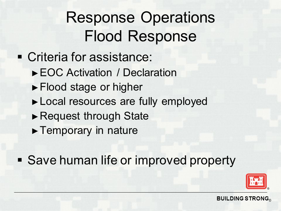 BUILDING STRONG ® Response Operations Flood Response  Criteria for assistance: ► EOC Activation / Declaration ► Flood stage or higher ► Local resources are fully employed ► Request through State ► Temporary in nature  Save human life or improved property