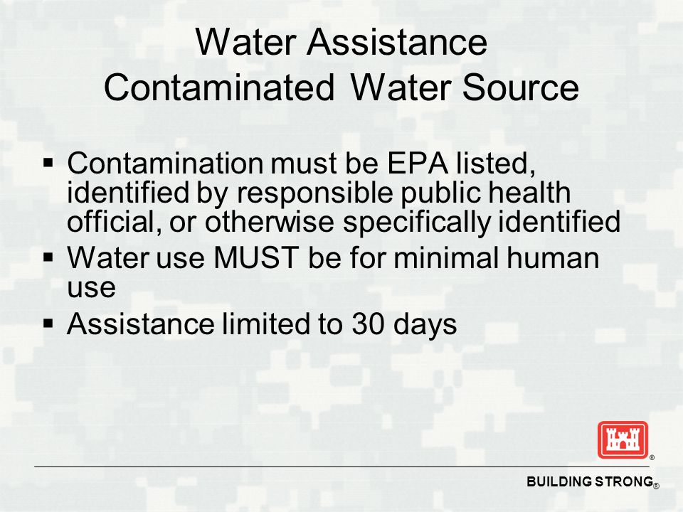 BUILDING STRONG ® Water Assistance Contaminated Water Source  Contamination must be EPA listed, identified by responsible public health official, or otherwise specifically identified  Water use MUST be for minimal human use  Assistance limited to 30 days