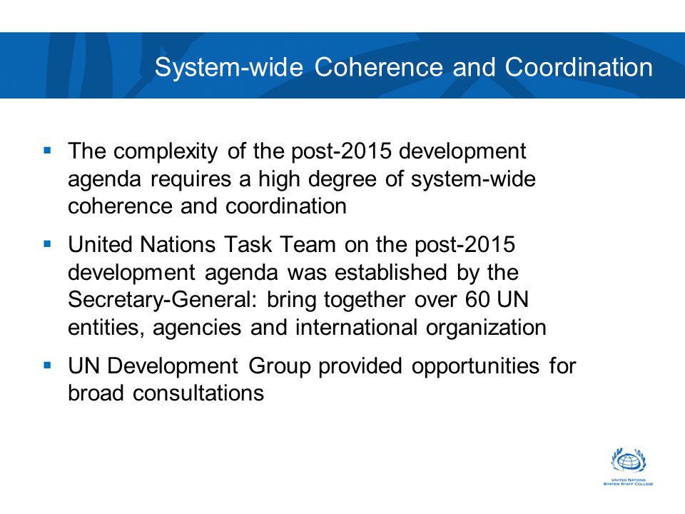 System-wide Coherence and Coordination  The complexity of the post-2015 development agenda requires a high degree of system-wide coherence and coordination  United Nations Task Team on the post-2015 development agenda was established by the Secretary-General: bring together over 60 UN entities, agencies and international organization  UN Development Group provided opportunities for broad consultations