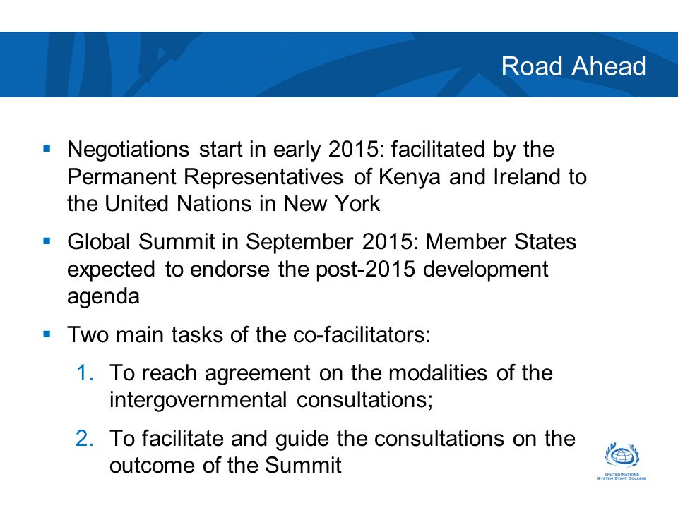Road Ahead  Negotiations start in early 2015: facilitated by the Permanent Representatives of Kenya and Ireland to the United Nations in New York  Global Summit in September 2015: Member States expected to endorse the post-2015 development agenda  Two main tasks of the co-facilitators: 1.To reach agreement on the modalities of the intergovernmental consultations; 2.To facilitate and guide the consultations on the outcome of the Summit