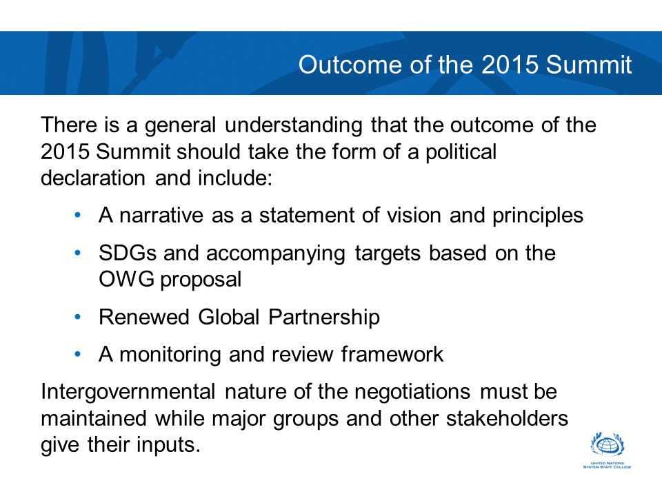 Outcome of the 2015 Summit There is a general understanding that the outcome of the 2015 Summit should take the form of a political declaration and include: A narrative as a statement of vision and principles SDGs and accompanying targets based on the OWG proposal Renewed Global Partnership A monitoring and review framework Intergovernmental nature of the negotiations must be maintained while major groups and other stakeholders give their inputs.