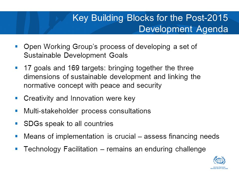 Key Building Blocks for the Post-2015 Development Agenda  Open Working Group’s process of developing a set of Sustainable Development Goals  17 goals and 169 targets: bringing together the three dimensions of sustainable development and linking the normative concept with peace and security  Creativity and Innovation were key  Multi-stakeholder process consultations  SDGs speak to all countries  Means of implementation is crucial – assess financing needs  Technology Facilitation – remains an enduring challenge