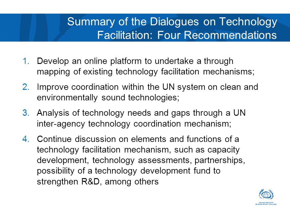 Summary of the Dialogues on Technology Facilitation: Four Recommendations 1.Develop an online platform to undertake a through mapping of existing technology facilitation mechanisms; 2.Improve coordination within the UN system on clean and environmentally sound technologies; 3.Analysis of technology needs and gaps through a UN inter-agency technology coordination mechanism; 4.Continue discussion on elements and functions of a technology facilitation mechanism, such as capacity development, technology assessments, partnerships, possibility of a technology development fund to strengthen R&D, among others