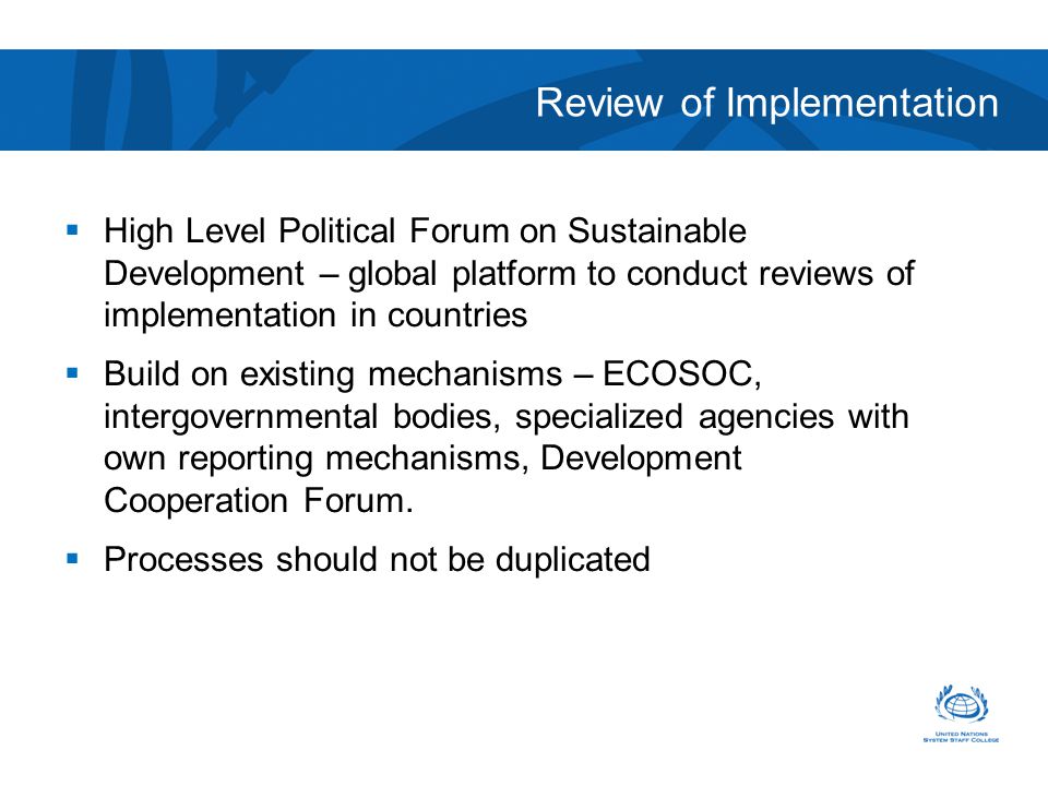 Review of Implementation  High Level Political Forum on Sustainable Development – global platform to conduct reviews of implementation in countries  Build on existing mechanisms – ECOSOC, intergovernmental bodies, specialized agencies with own reporting mechanisms, Development Cooperation Forum.