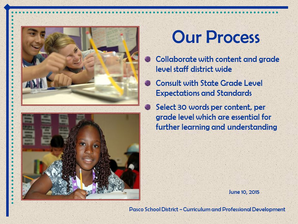 Our Process Collaborate with content and grade level staff district wide Consult with State Grade Level Expectations and Standards Select 30 words per content, per grade level which are essential for further learning and understanding June 10, 2015 Pasco School District ~ Curriculum and Professional Development