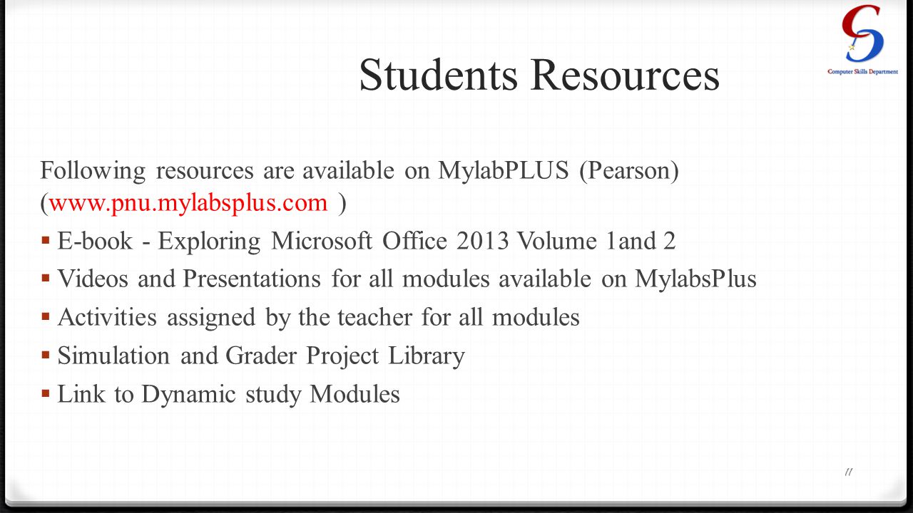 Students Resources Following resources are available on MylabPLUS (Pearson) (  )  E-book - Exploring Microsoft Office 2013 Volume 1and 2  Videos and Presentations for all modules available on MylabsPlus  Activities assigned by the teacher for all modules  Simulation and Grader Project Library  Link to Dynamic study Modules 11