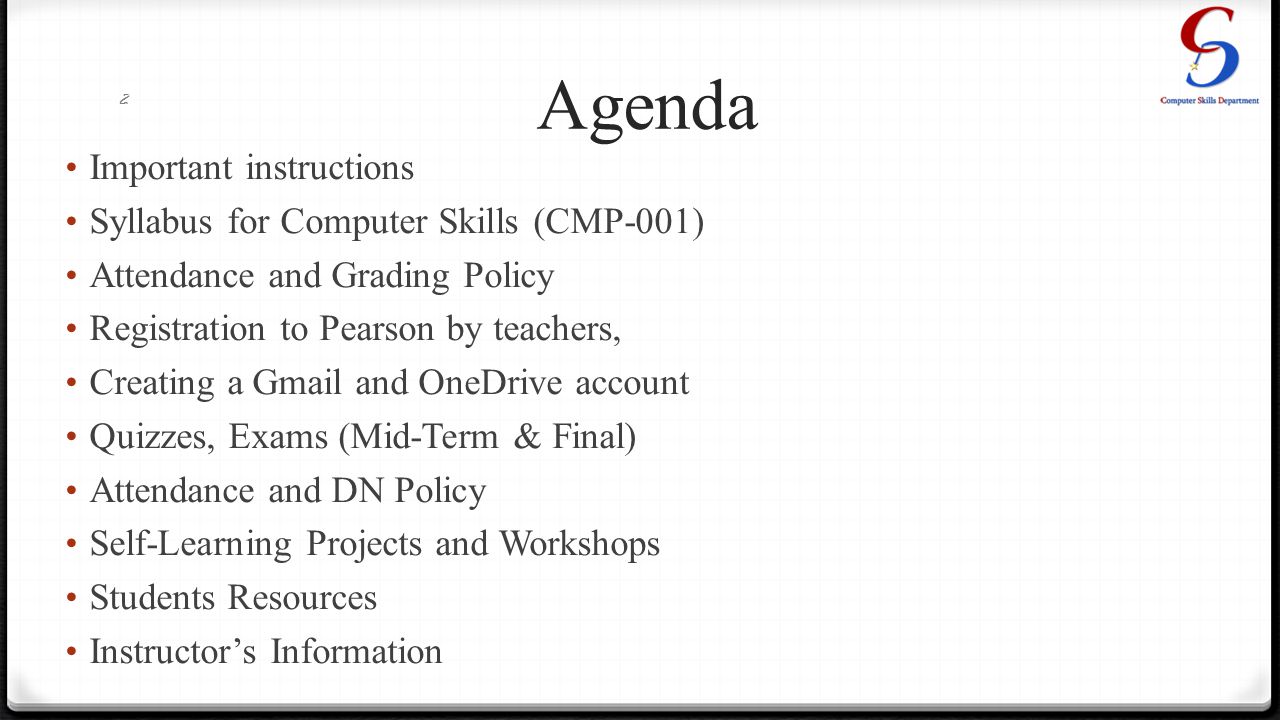 Agenda Important instructions Syllabus for Computer Skills (CMP-001) Attendance and Grading Policy Registration to Pearson by teachers, Creating a Gmail and OneDrive account Quizzes, Exams (Mid-Term & Final) Attendance and DN Policy Self-Learning Projects and Workshops Students Resources Instructor’s Information 2