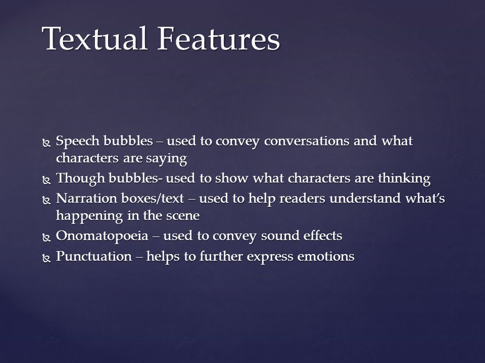  Speech bubbles – used to convey conversations and what characters are saying  Though bubbles- used to show what characters are thinking  Narration boxes/text – used to help readers understand what’s happening in the scene  Onomatopoeia – used to convey sound effects  Punctuation – helps to further express emotions Textual Features
