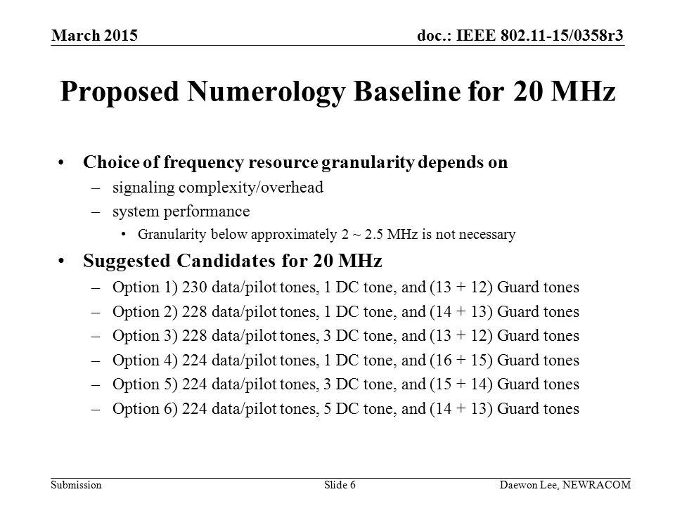 doc.: IEEE /0358r3 Submission Proposed Numerology Baseline for 20 MHz Choice of frequency resource granularity depends on –signaling complexity/overhead –system performance Granularity below approximately 2 ~ 2.5 MHz is not necessary Suggested Candidates for 20 MHz –Option 1) 230 data/pilot tones, 1 DC tone, and ( ) Guard tones –Option 2) 228 data/pilot tones, 1 DC tone, and ( ) Guard tones –Option 3) 228 data/pilot tones, 3 DC tone, and ( ) Guard tones –Option 4) 224 data/pilot tones, 1 DC tone, and ( ) Guard tones –Option 5) 224 data/pilot tones, 3 DC tone, and ( ) Guard tones –Option 6) 224 data/pilot tones, 5 DC tone, and ( ) Guard tones March 2015 Daewon Lee, NEWRACOMSlide 6