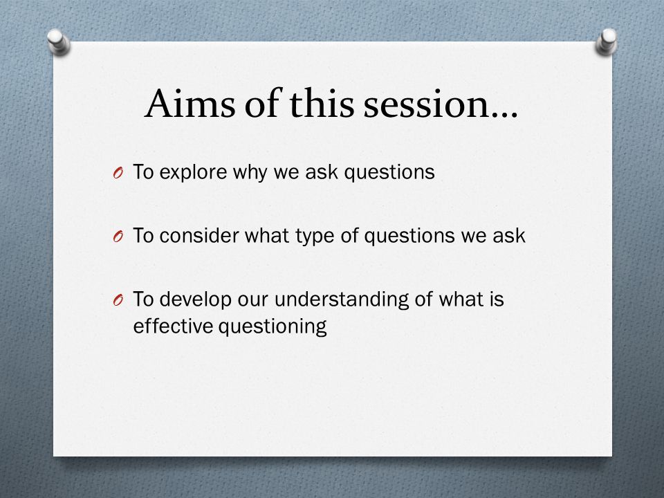 Aims of this session… O To explore why we ask questions O To consider what type of questions we ask O To develop our understanding of what is effective questioning