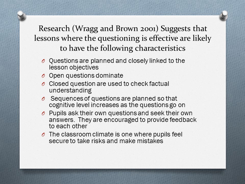 Research (Wragg and Brown 2001) Suggests that lessons where the questioning is effective are likely to have the following characteristics O Questions are planned and closely linked to the lesson objectives O Open questions dominate O Closed question are used to check factual understanding O Sequences of questions are planned so that cognitive level increases as the questions go on O Pupils ask their own questions and seek their own answers.