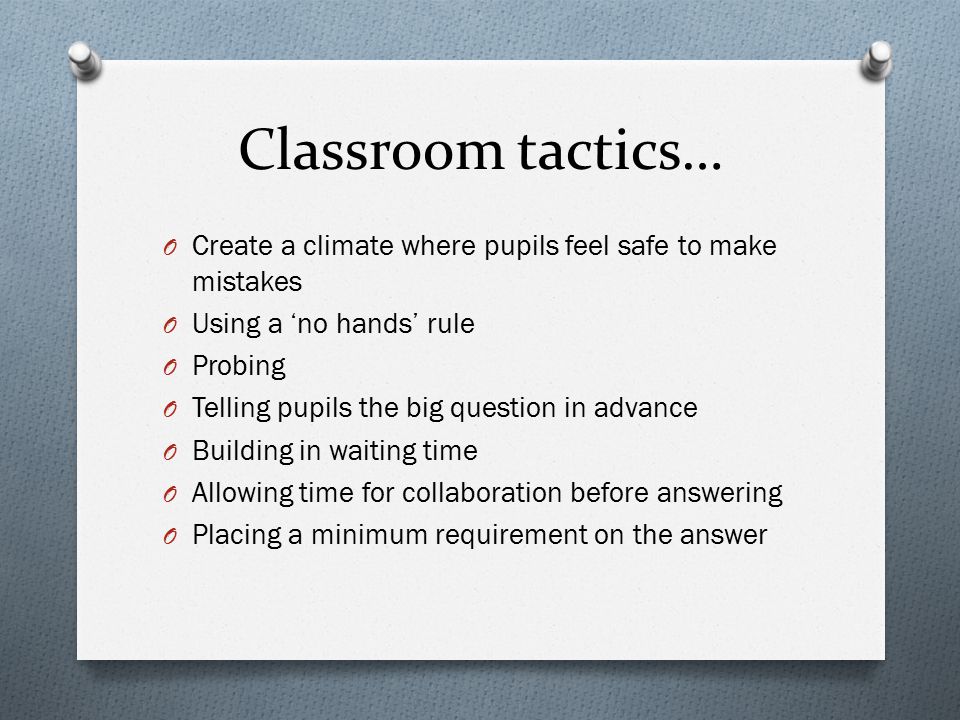 Classroom tactics… O Create a climate where pupils feel safe to make mistakes O Using a ‘no hands’ rule O Probing O Telling pupils the big question in advance O Building in waiting time O Allowing time for collaboration before answering O Placing a minimum requirement on the answer