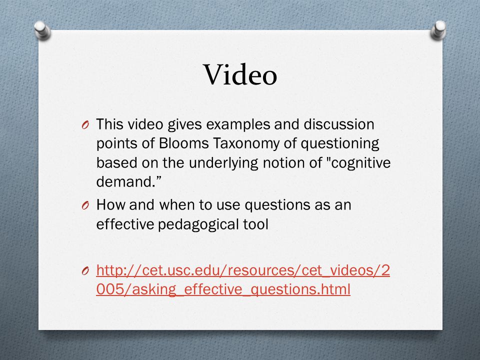 Video O This video gives examples and discussion points of Blooms Taxonomy of questioning based on the underlying notion of cognitive demand. O How and when to use questions as an effective pedagogical tool O   005/asking_effective_questions.html   005/asking_effective_questions.html
