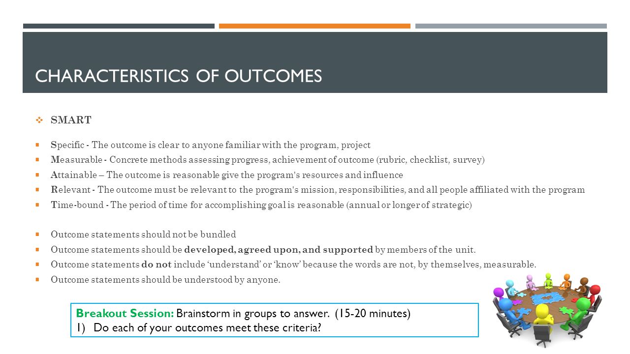 CHARACTERISTICS OF OUTCOMES  SMART  S pecific - The outcome is clear to anyone familiar with the program, project  M easurable - Concrete methods assessing progress, achievement of outcome (rubric, checklist, survey)  A ttainable – The outcome is reasonable give the program s resources and influence  R elevant - The outcome must be relevant to the program s mission, responsibilities, and all people affiliated with the program  T ime-bound - The period of time for accomplishing goal is reasonable (annual or longer of strategic)  Outcome statements should not be bundled  Outcome statements should be developed, agreed upon, and supported by members of the unit.