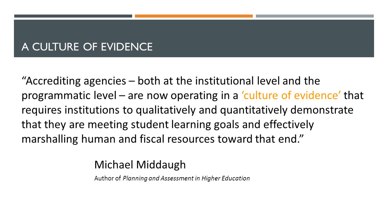 A CULTURE OF EVIDENCE Accrediting agencies – both at the institutional level and the programmatic level – are now operating in a ‘culture of evidence’ that requires institutions to qualitatively and quantitatively demonstrate that they are meeting student learning goals and effectively marshalling human and fiscal resources toward that end. Michael Middaugh Author of Planning and Assessment in Higher Education
