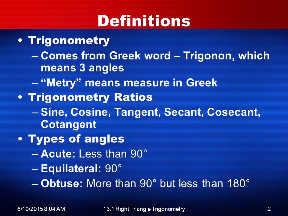 6/10/2015 8:06 AM13.1 Right Triangle Trigonometry2 Definitions Trigonometry –Comes from Greek word – Trigonon, which means 3 angles – Metry means measure in Greek Trigonometry Ratios –Sine, Cosine, Tangent, Secant, Cosecant, Cotangent Types of angles –Acute: Less than 90° –Equilateral: 90° –Obtuse: More than 90° but less than 180°