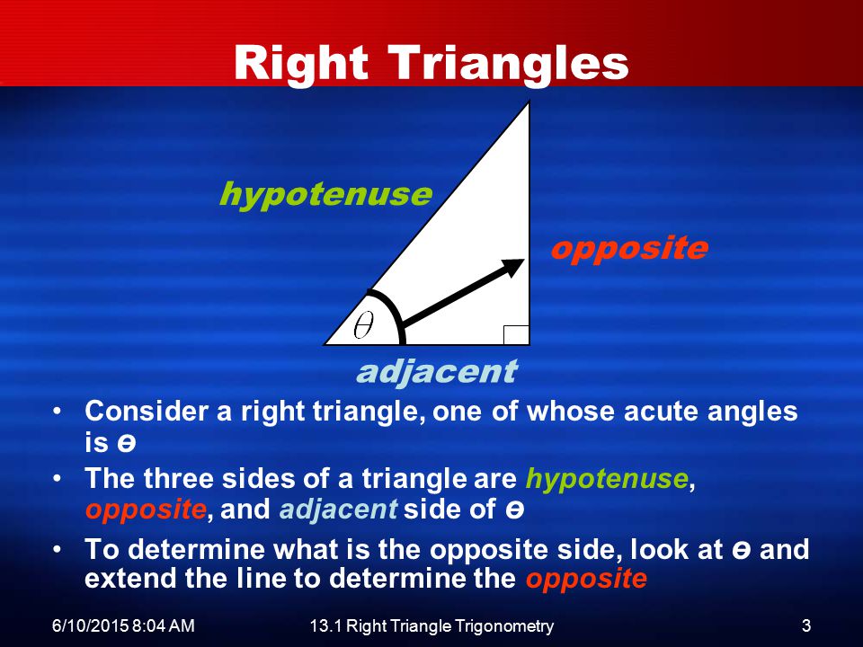 6/10/2015 8:06 AM13.1 Right Triangle Trigonometry3 Right Triangles Consider a right triangle, one of whose acute angles is ө The three sides of a triangle are hypotenuse, opposite, and adjacent side of ө To determine what is the opposite side, look at ө and extend the line to determine the opposite hypotenuse opposite adjacent