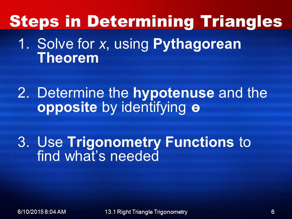 6/10/2015 8:06 AM13.1 Right Triangle Trigonometry6 Steps in Determining Triangles 1.Solve for x, using Pythagorean Theorem 2.Determine the hypotenuse and the opposite by identifying ө 3.Use Trigonometry Functions to find what’s needed