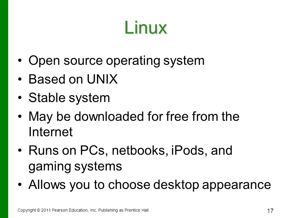 Linux Open source operating system Based on UNIX Stable system May be downloaded for free from the Internet Runs on PCs, netbooks, iPods, and gaming systems Allows you to choose desktop appearance Copyright © 2011 Pearson Education, Inc.
