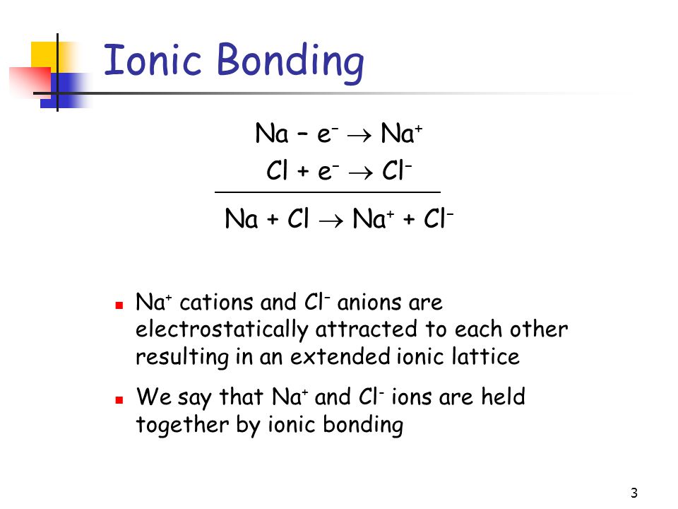 3 Ionic Bonding Na – e –  Na + Cl + e –  Cl – Na + Cl  Na + + Cl – Na + cations and Cl – anions are electrostatically attracted to each other resulting in an extended ionic lattice We say that Na + and Cl - ions are held together by ionic bonding