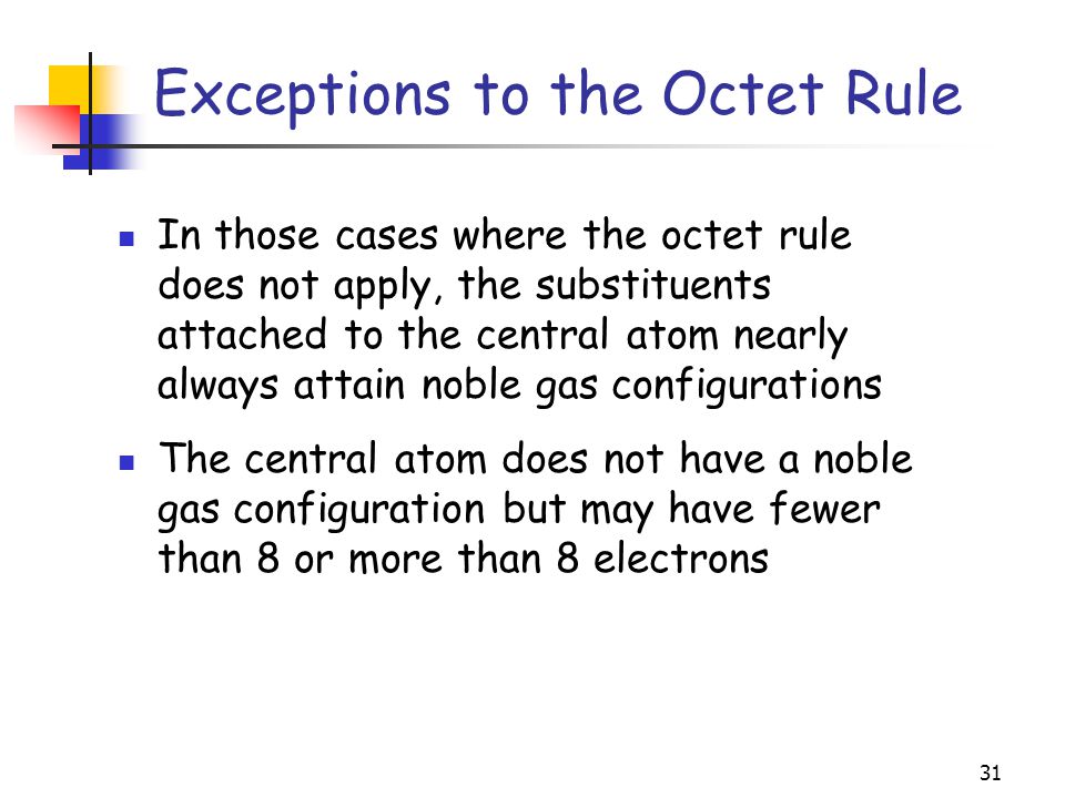 31 Exceptions to the Octet Rule In those cases where the octet rule does not apply, the substituents attached to the central atom nearly always attain noble gas configurations The central atom does not have a noble gas configuration but may have fewer than 8 or more than 8 electrons