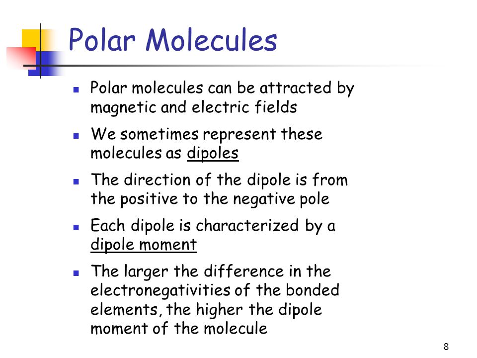 8 Polar Molecules Polar molecules can be attracted by magnetic and electric fields We sometimes represent these molecules as dipoles The direction of the dipole is from the positive to the negative pole Each dipole is characterized by a dipole moment The larger the difference in the electronegativities of the bonded elements, the higher the dipole moment of the molecule