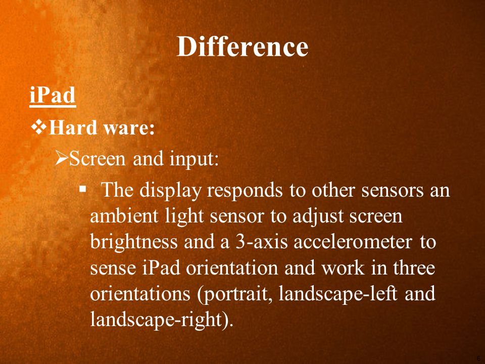 Difference iPad  Hard ware:  Screen and input:  The display responds to other sensors an ambient light sensor to adjust screen brightness and a 3-axis accelerometer to sense iPad orientation and work in three orientations (portrait, landscape-left and landscape-right).