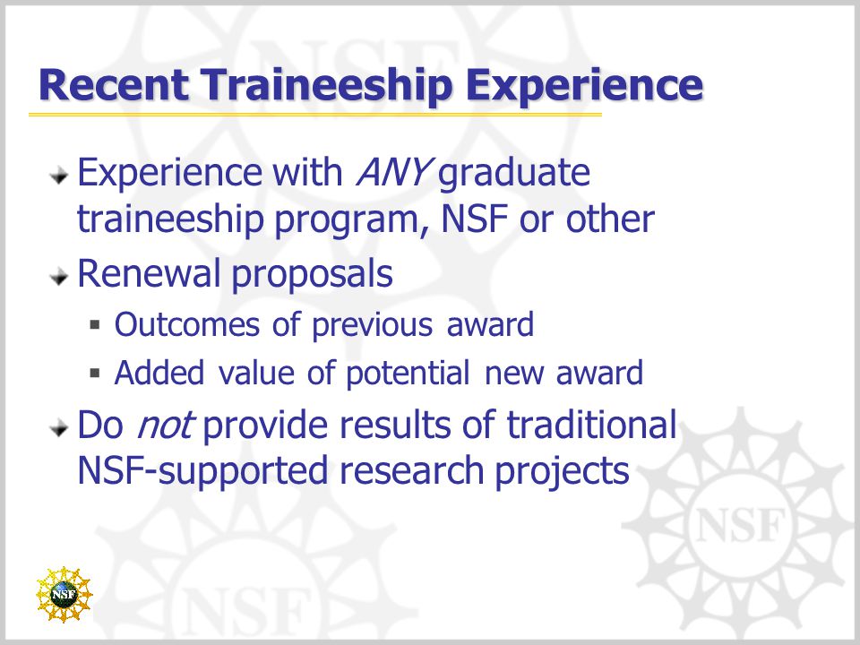 Recent Traineeship Experience Experience with ANY graduate traineeship program, NSF or other Renewal proposals  Outcomes of previous award  Added value of potential new award Do not provide results of traditional NSF-supported research projects