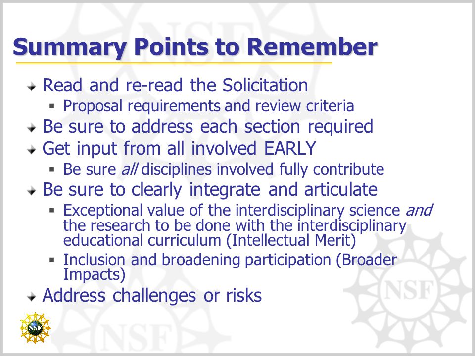 Summary Points to Remember Read and re-read the Solicitation  Proposal requirements and review criteria Be sure to address each section required Get input from all involved EARLY  Be sure all disciplines involved fully contribute Be sure to clearly integrate and articulate  Exceptional value of the interdisciplinary science and the research to be done with the interdisciplinary educational curriculum (Intellectual Merit)  Inclusion and broadening participation (Broader Impacts) Address challenges or risks
