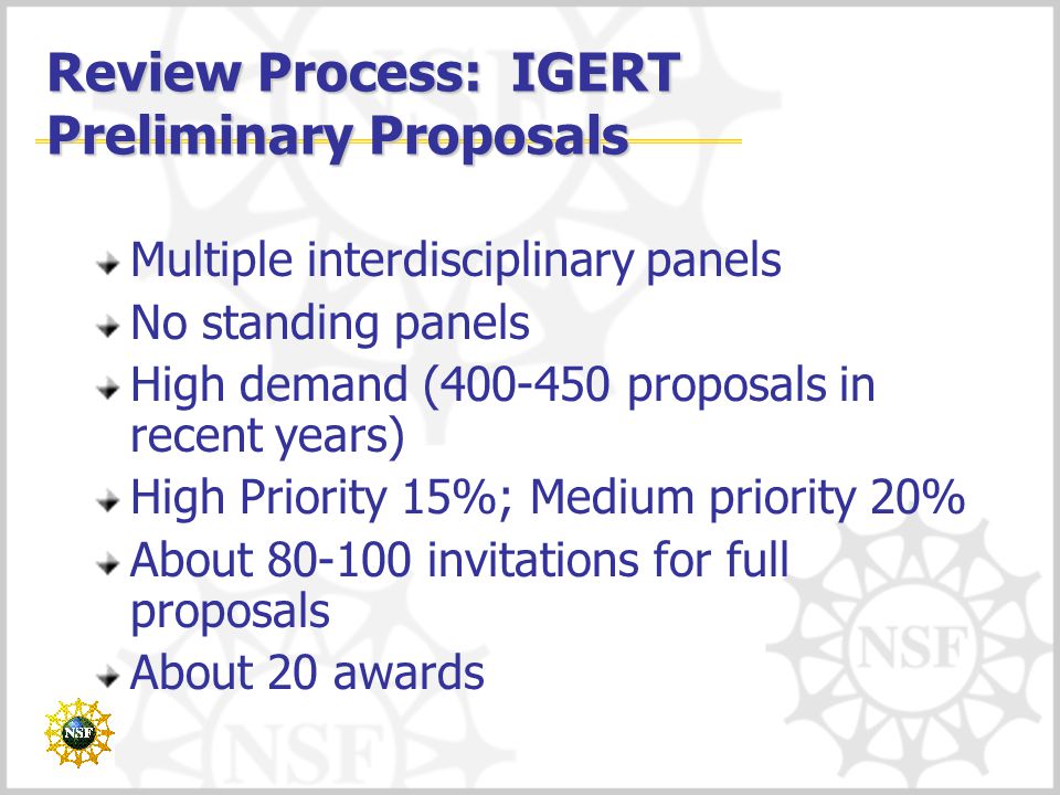 Review Process: IGERT Preliminary Proposals Multiple interdisciplinary panels No standing panels High demand ( proposals in recent years) High Priority 15%; Medium priority 20% About invitations for full proposals About 20 awards