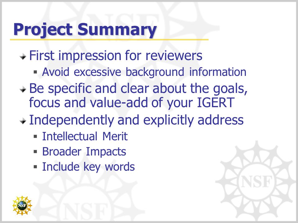Project Summary First impression for reviewers  Avoid excessive background information Be specific and clear about the goals, focus and value-add of your IGERT Independently and explicitly address  Intellectual Merit  Broader Impacts  Include key words