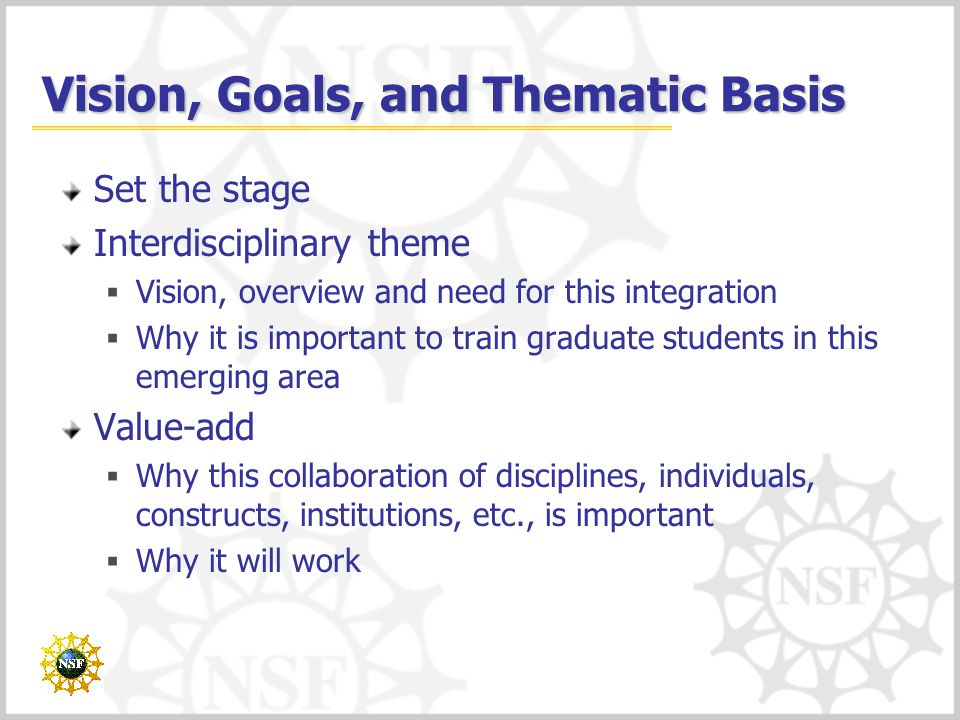 Vision, Goals, and Thematic Basis Set the stage Interdisciplinary theme  Vision, overview and need for this integration  Why it is important to train graduate students in this emerging area Value-add  Why this collaboration of disciplines, individuals, constructs, institutions, etc., is important  Why it will work