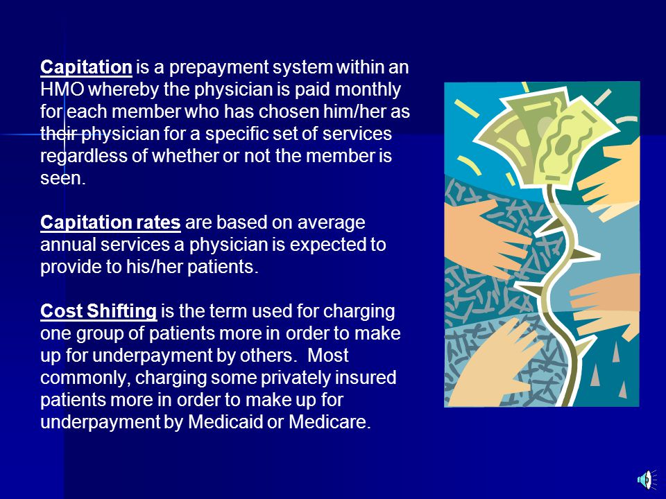 Capitation is a prepayment system within an HMO whereby the physician is paid monthly for each member who has chosen him/her as their physician for a specific set of services regardless of whether or not the member is seen.