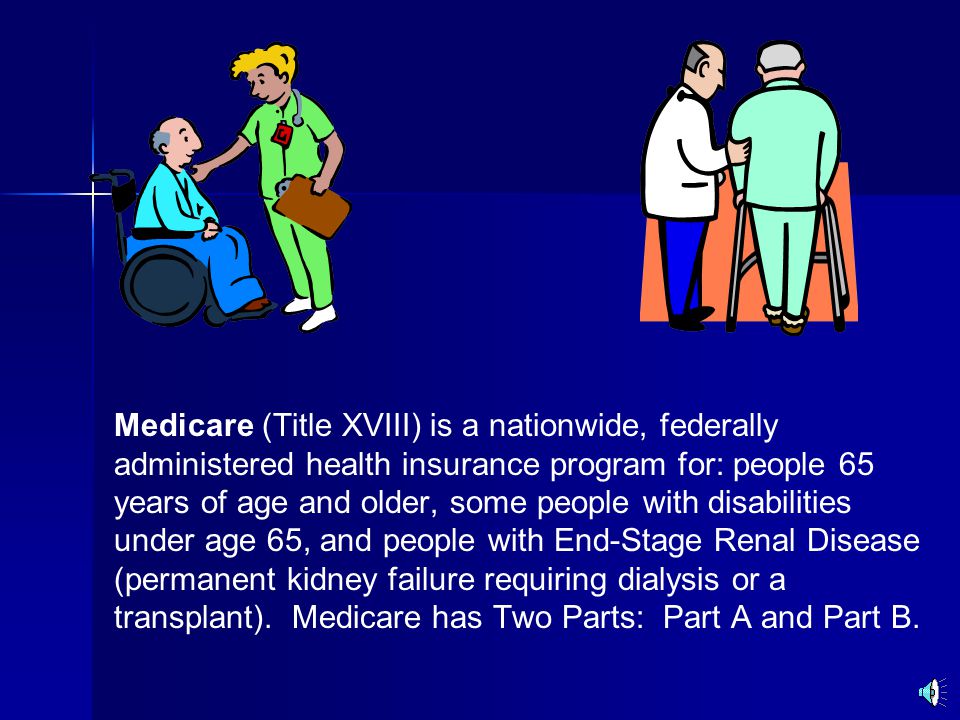 Medicare (Title XVIII) is a nationwide, federally administered health insurance program for: people 65 years of age and older, some people with disabilities under age 65, and people with End-Stage Renal Disease (permanent kidney failure requiring dialysis or a transplant).