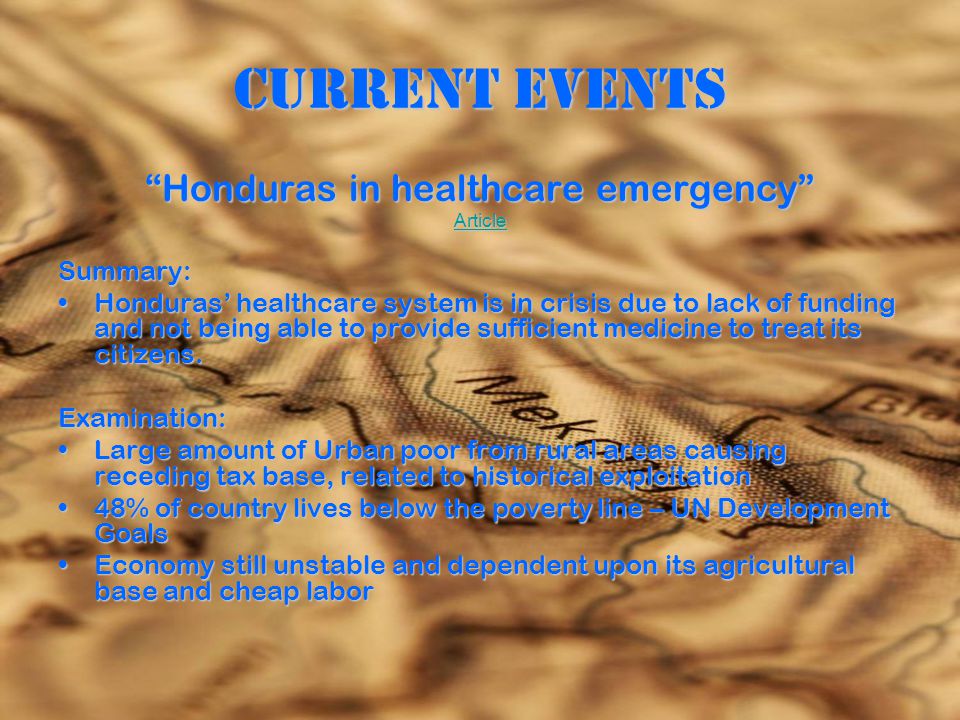 Current Events Honduras in healthcare emergency Article Summary: Honduras’ healthcare system is in crisis due to lack of funding and not being able to provide sufficient medicine to treat its citizens.Honduras’ healthcare system is in crisis due to lack of funding and not being able to provide sufficient medicine to treat its citizens.Examination: Large amount of Urban poor from rural areas causing receding tax base, related to historical exploitationLarge amount of Urban poor from rural areas causing receding tax base, related to historical exploitation 48% of country lives below the poverty line – UN Development Goals48% of country lives below the poverty line – UN Development Goals Economy still unstable and dependent upon its agricultural base and cheap laborEconomy still unstable and dependent upon its agricultural base and cheap labor