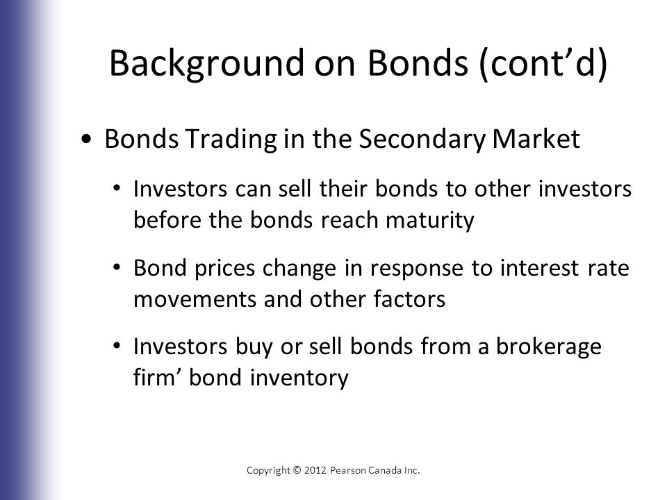 Background on Bonds (cont’d) Bonds Trading in the Secondary Market Investors can sell their bonds to other investors before the bonds reach maturity Bond prices change in response to interest rate movements and other factors Investors buy or sell bonds from a brokerage firm’ bond inventory Copyright © 2012 Pearson Canada Inc.