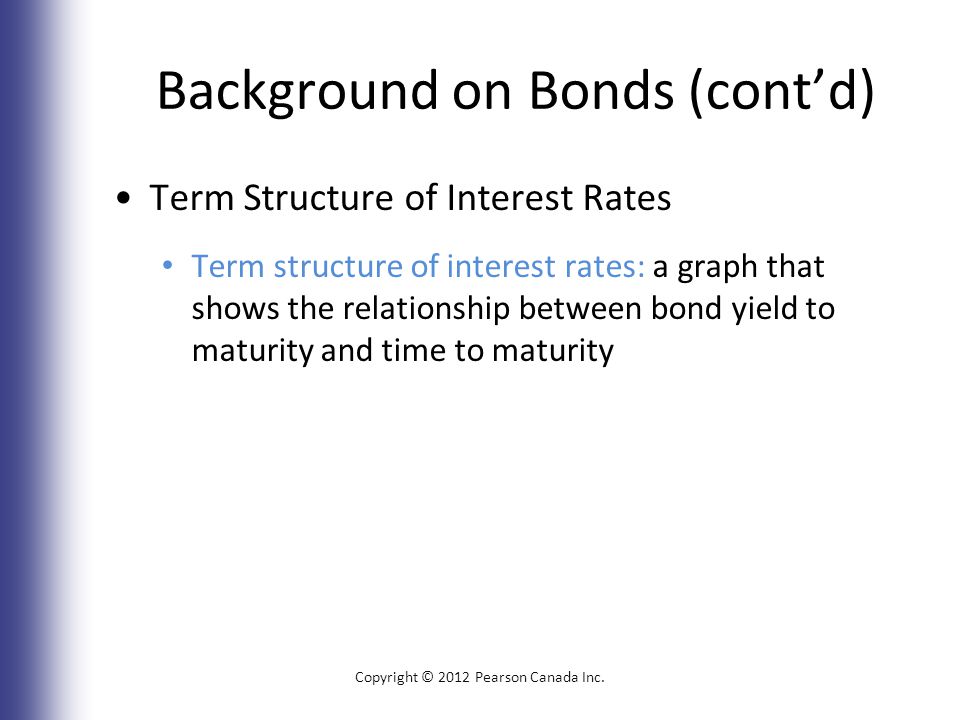 Background on Bonds (cont’d) Term Structure of Interest Rates Term structure of interest rates: a graph that shows the relationship between bond yield to maturity and time to maturity Copyright © 2012 Pearson Canada Inc.