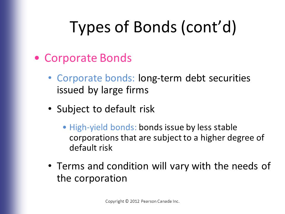 Types of Bonds (cont’d) Corporate Bonds Corporate bonds: long-term debt securities issued by large firms Subject to default risk High-yield bonds: bonds issue by less stable corporations that are subject to a higher degree of default risk Terms and condition will vary with the needs of the corporation Copyright © 2012 Pearson Canada Inc.