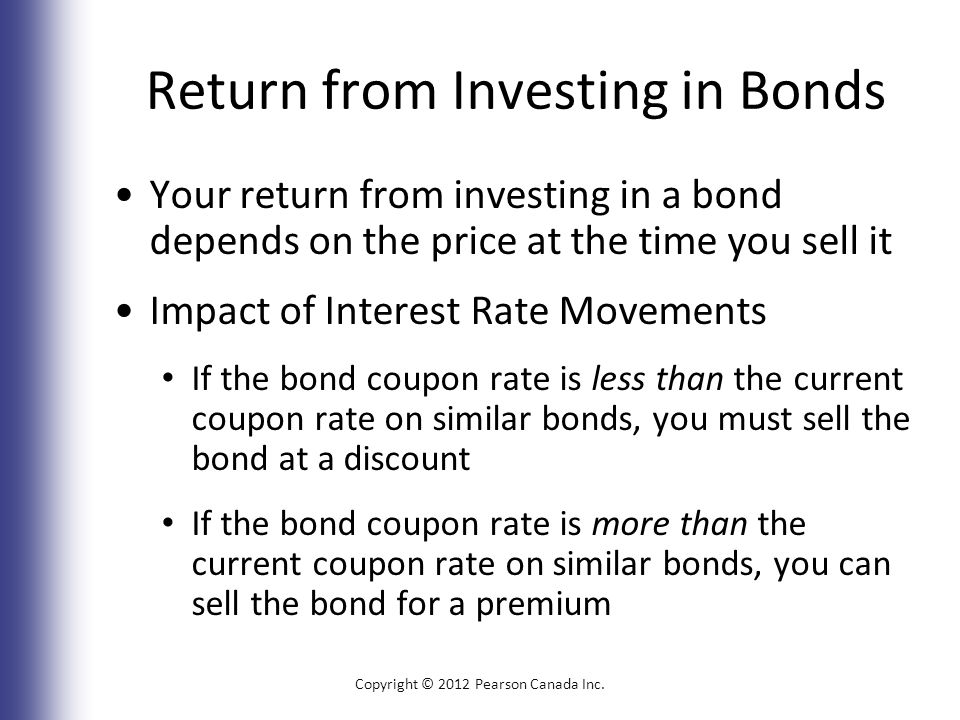 Return from Investing in Bonds Your return from investing in a bond depends on the price at the time you sell it Impact of Interest Rate Movements If the bond coupon rate is less than the current coupon rate on similar bonds, you must sell the bond at a discount If the bond coupon rate is more than the current coupon rate on similar bonds, you can sell the bond for a premium Copyright © 2012 Pearson Canada Inc.