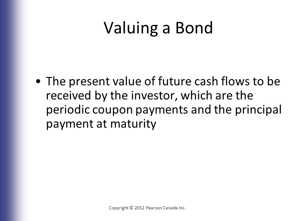 Valuing a Bond The present value of future cash flows to be received by the investor, which are the periodic coupon payments and the principal payment at maturity Copyright © 2012 Pearson Canada Inc.
