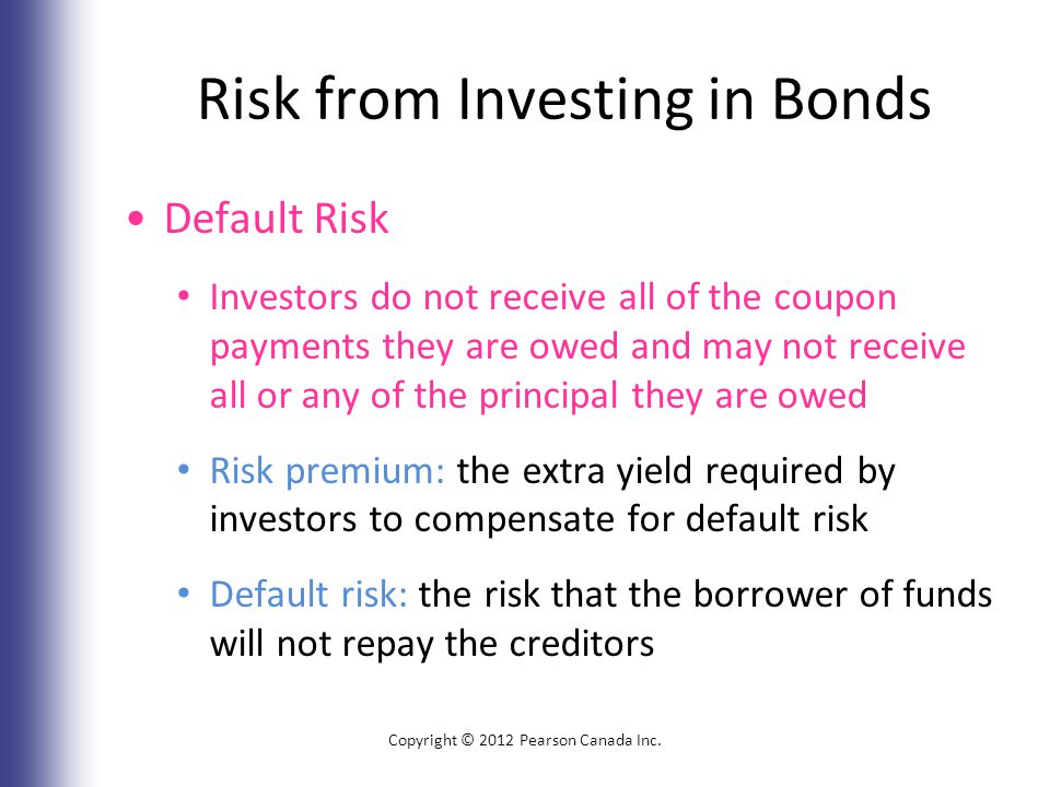 Risk from Investing in Bonds Default Risk Investors do not receive all of the coupon payments they are owed and may not receive all or any of the principal they are owed Risk premium: the extra yield required by investors to compensate for default risk Default risk: the risk that the borrower of funds will not repay the creditors Copyright © 2012 Pearson Canada Inc.