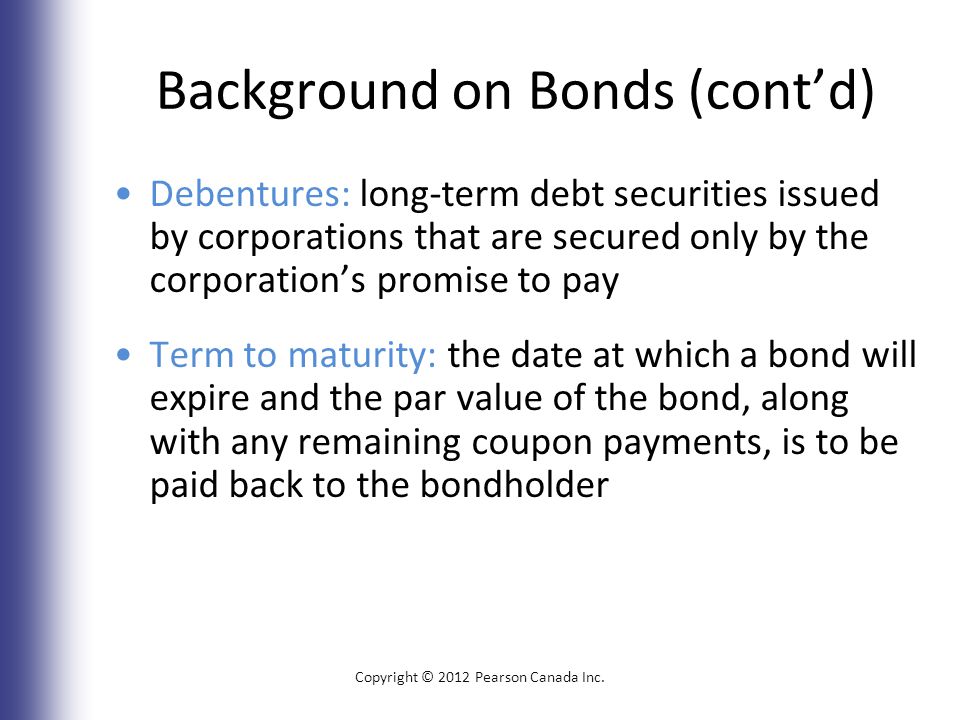 Background on Bonds (cont’d) Debentures: long-term debt securities issued by corporations that are secured only by the corporation’s promise to pay Term to maturity: the date at which a bond will expire and the par value of the bond, along with any remaining coupon payments, is to be paid back to the bondholder Copyright © 2012 Pearson Canada Inc.
